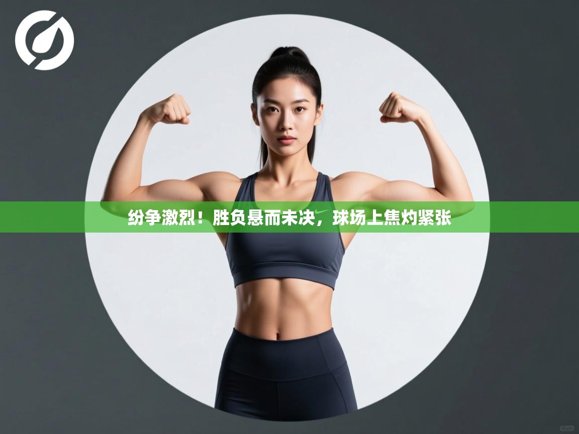 纷争激烈！胜负悬而未决，球场上焦灼紧张