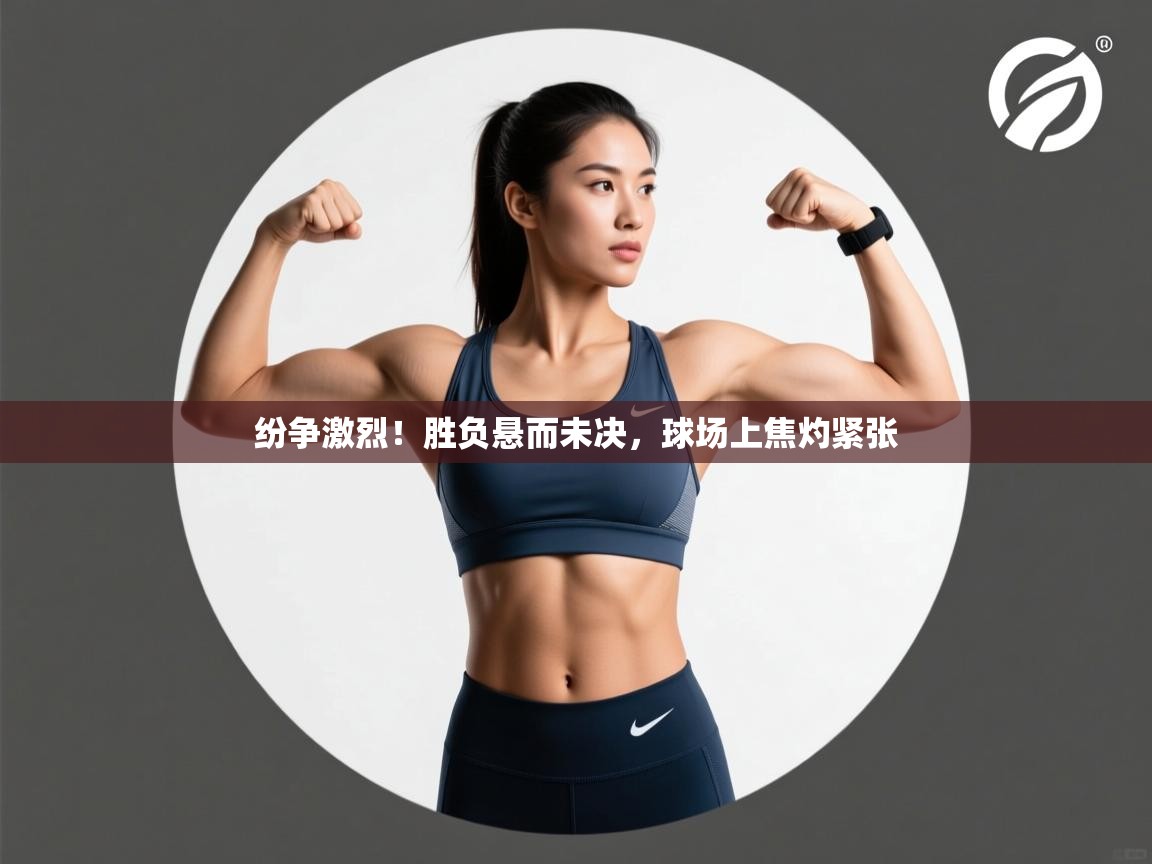 纷争激烈！胜负悬而未决，球场上焦灼紧张
