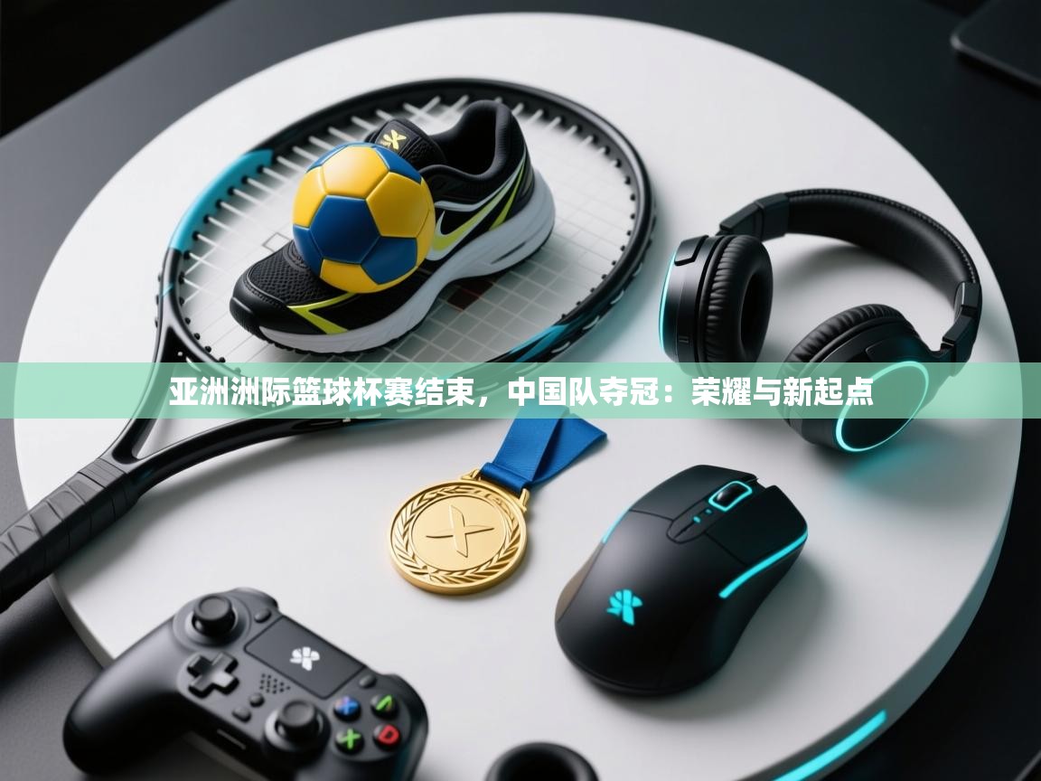 亚洲洲际篮球杯赛结束，中国队夺冠：荣耀与新起点